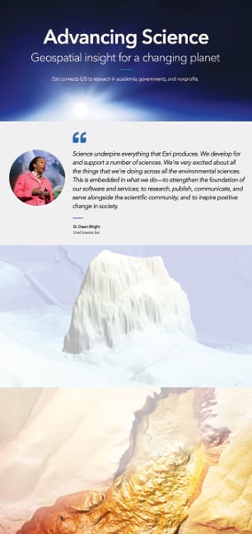 A screenshot of part of Esri’s new science portfolio. Text on the screenshot says, “Advancing Science: Geospatial insight for a changing planet.” There is a quote from Dawn Wright on the page and some 3D images of mountain-like structures. A screenshot of part of Esri’s new science portfolio. Text on the screenshot says, “Advancing Science: Geospatial insight for a changing planet.” There is a quote from Dawn Wright on the page and some 3D images of mountain-like structures.