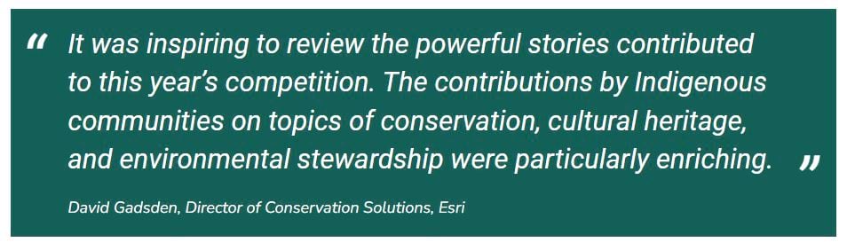 A quote by David Gadsden, Director of Conservation Solutions, Esri: "It was inspiring to review the powerful stories contributed to this year's competition. The contributions by Indigenous communities on topics of conservation, cultural heritage, and environmental stewardship were particularly enriching."