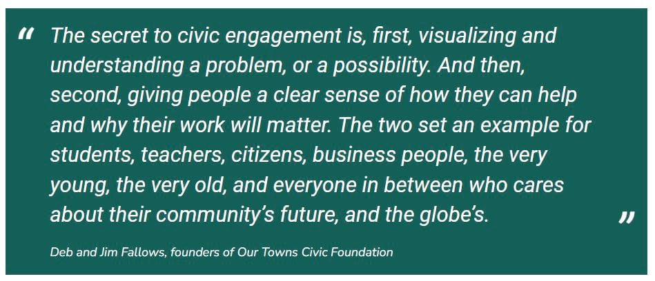 A quote by Deb and Jim Fallows, founders of Our Towns Civic Foundation: "The secret to civic engagement is, first, visualizing and understanding a problem, or a possibility. And then, second, giving people a clear sense of how they can help and why their work will matter. The two set an example for students, teachers, citizens, business people, the very young, the very old, and everyone in between who cares about their community's future, and the globe's."