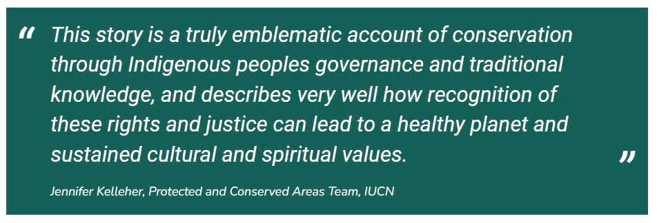 A quote by Jennifer Kelleher, Protected and Conserved Areas Team, IUCN: "This story is a truly emblematic account of conservation through Indigenous peoples governance and traditional knowledge, and describes very well how recognition of these rights and justice can lead to a healthy planet and sustained cultural and spiritual values."