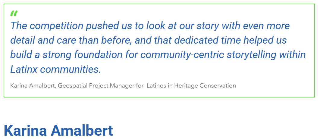 "The competition pushed us to look at our story with even more detail and care than before, and that dedicated time helped us build a strong foundation for community-centric storytelling within Latinx communities." Karina Amalbert, Geospatial Project Manager for Latinos in Heritage Conservation