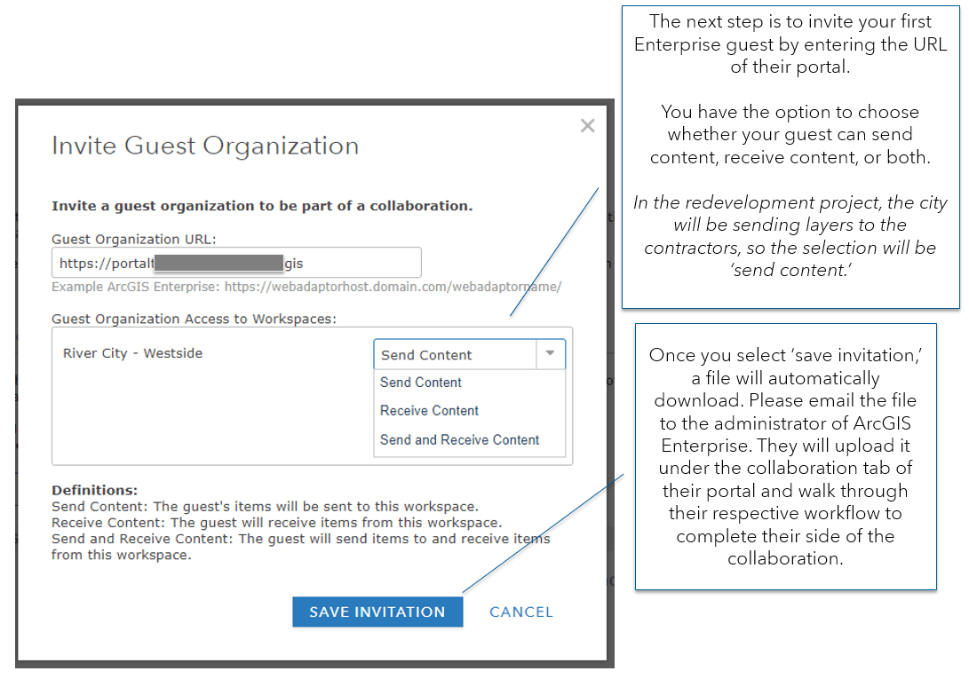The next step is to invite a guest to the collaboration. The URL has been entered for the portal URL. The options for level of access for the guest are send content, receive content or send and receive content. The tooltip reads: "The next step is to invite your first Enterprise guest by entering the URL of their portal. You have the option to choose whether your guest can send content, receive content, or both. In the redevelopment project, the city will be sending layers to the contractors, so the selection will be ‘send content.’Once you select ‘save invitation,’ a file will automatically download. Please email the file to the administrator of ArcGIS Enterprise. They will upload it under the collaboration tab of their portal and walk through their respective workflow to complete their side of the collaboration." The next step is to invite a guest to the collaboration. The URL has been entered for the portal URL. The options for level of access for the guest are send content, receive content or send and receive content. The tooltip reads: "The next step is to invite your first Enterprise guest by entering the URL of their portal. You have the option to choose whether your guest can send content, receive content, or both. In the redevelopment project, the city will be sending layers to the contractors, so the selection will be ‘send content.’Once you select ‘save invitation,’ a file will automatically download. Please email the file to the administrator of ArcGIS Enterprise. They will upload it under the collaboration tab of their portal and walk through their respective workflow to complete their side of the collaboration."