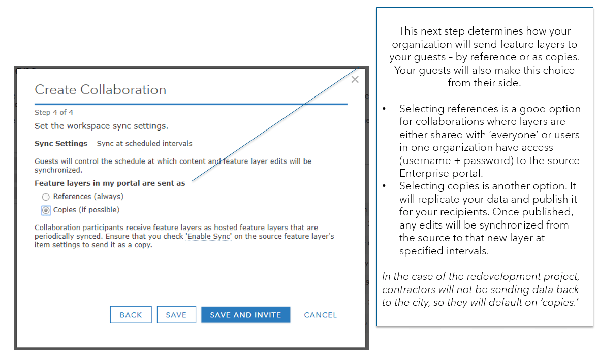 Step 4 is to set the workspace sync settings. Options are to send feature layers as reference or as copies. Tooltip reads "This next step determines how your organization will send feature layers to your guests – by reference or as copies. Your guests will also make this choice from their side. Selecting references is a good option for collaborations where layers are either shared with ‘everyone’ or users in one organization have access (username + password) to the source Enterprise portal. Selecting copies is another option. It will replicate your data and publish it for your recipients. Once published, any edits will be synchronized from the source to that new layer at specified intervals. In the case of the redevelopment project, contractors will not be sending data back to the city, so they will default on ‘copies.’" Step 4 is to set the workspace sync settings. Options are to send feature layers as reference or as copies. Tooltip reads "This next step determines how your organization will send feature layers to your guests – by reference or as copies. Your guests will also make this choice from their side. Selecting references is a good option for collaborations where layers are either shared with ‘everyone’ or users in one organization have access (username + password) to the source Enterprise portal. Selecting copies is another option. It will replicate your data and publish it for your recipients. Once published, any edits will be synchronized from the source to that new layer at specified intervals. In the case of the redevelopment project, contractors will not be sending data back to the city, so they will default on ‘copies.’"
