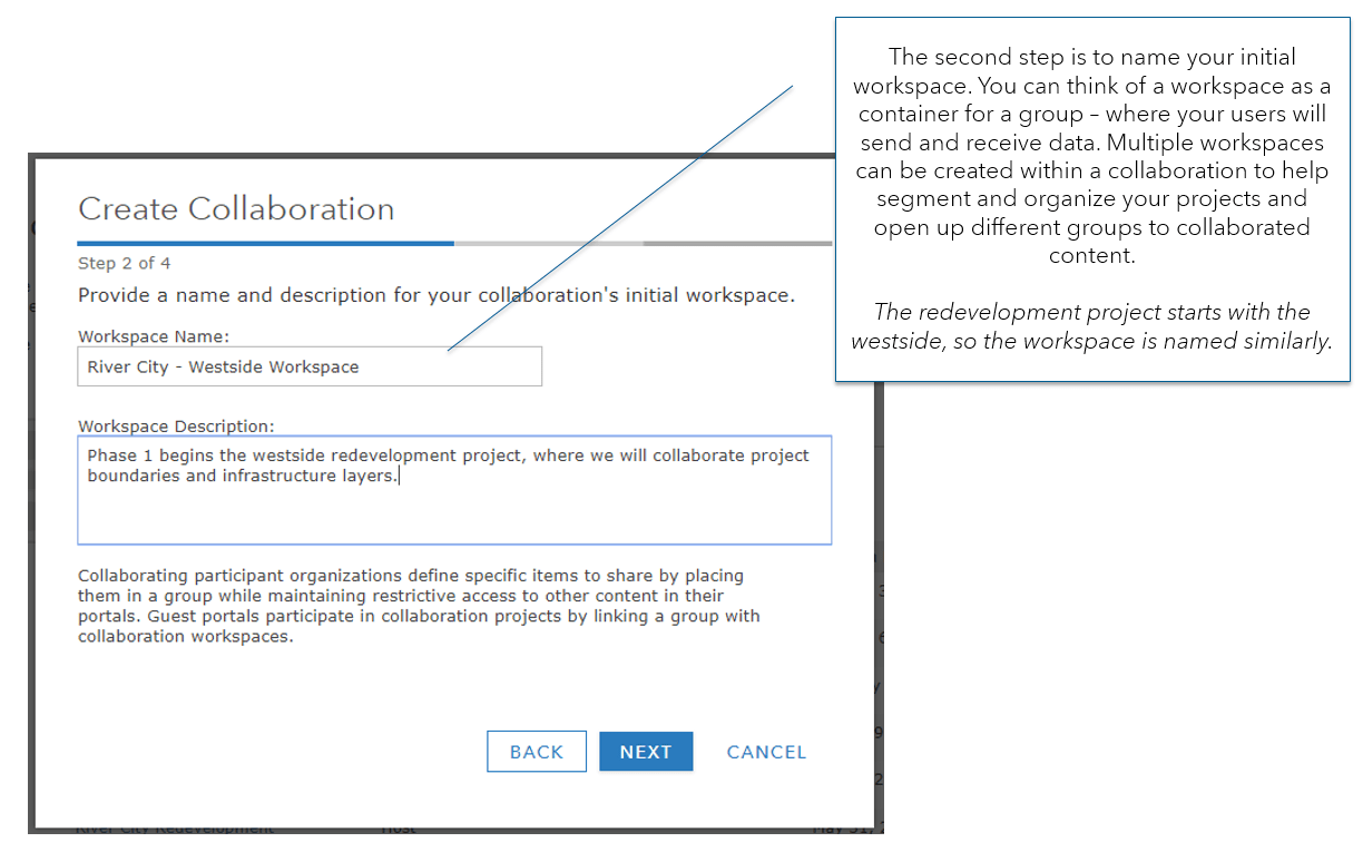 Step 2 of collaboration: provide a name and description for your collaboration's initial workspace. The workspace name is River City - Westside Workspace. The workspace description is: Phase 1 begins the westside redevelopment project, where we will collaborate project boundaries and infrastructure layers. The tooltip reads: "The second step is to name your initial workspace. You can think of a workspace as a container for a group – where your users will send and receive data. Multiple workspaces can be created within a collaboration to help segment and organize your projects and open up different groups to collaborated content. The redevelopment project starts with the westside, so the workspace is named similarly." Step 2 of collaboration: provide a name and description for your collaboration's initial workspace. The workspace name is River City - Westside Workspace. The workspace description is: Phase 1 begins the westside redevelopment project, where we will collaborate project boundaries and infrastructure layers. The tooltip reads: "The second step is to name your initial workspace. You can think of a workspace as a container for a group – where your users will send and receive data. Multiple workspaces can be created within a collaboration to help segment and organize your projects and open up different groups to collaborated content. The redevelopment project starts with the westside, so the workspace is named similarly."