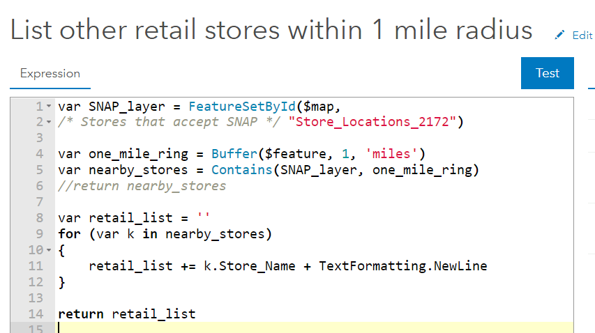 var SNAP_layer = FeatureSetByID(...); var one_mile_ring = Buffer($feature, 1, 'miles'); var nearby_stores = Contains(SNAP_layer, one_mile_ring); var retail_list = ' '; for (k in nearby_stores) { retail_list += k.Store_Name + TextFormatting.NewLine }; return retail_list;
