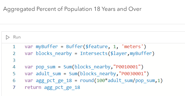var myBuffer = Buffer($feature,1,'meters'); var blocks_nearby = Intersects($layer,myBuffer); var pop_sum Sum(blocks_nearby,"P0010001"); var adult_sum = Sum(blocks_nearby,"P0030001"); var agg_pct_ge_18 = round(100*adult_sum/pop_sum,1); return agg_pct_ge_18; var myBuffer = Buffer($feature,1,'meters'); var blocks_nearby = Intersects($layer,myBuffer); var pop_sum Sum(blocks_nearby,"P0010001"); var adult_sum = Sum(blocks_nearby,"P0030001"); var agg_pct_ge_18 = round(100*adult_sum/pop_sum,1); return agg_pct_ge_18;