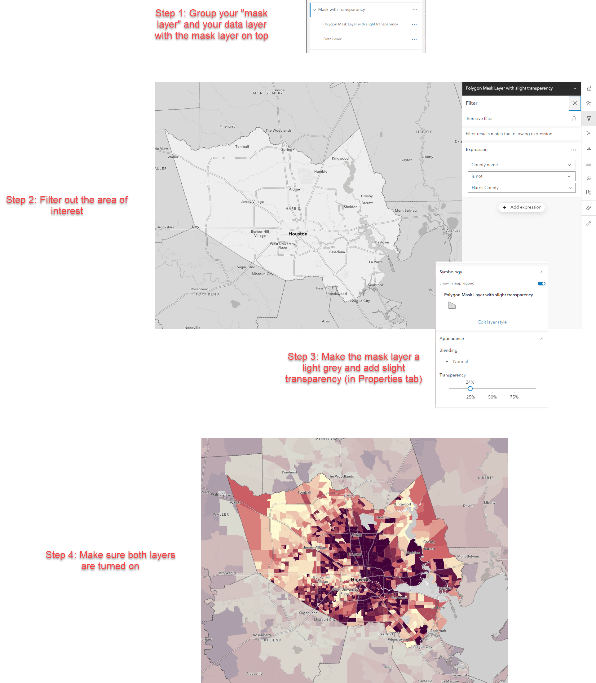 Step 1: Create a group layer with a boundaries layer on top and your data on bottom. Step 2: Filter out your area of interest from the boundaries layer. This is now your mask layer. Step 3: Make the mask layer light grey with some transparency. Step 4: Make sure both layers are turned on. Step 1: Create a group layer with a boundaries layer on top and your data on bottom. Step 2: Filter out your area of interest from the boundaries layer. This is now your mask layer. Step 3: Make the mask layer light grey with some transparency. Step 4: Make sure both layers are turned on.
