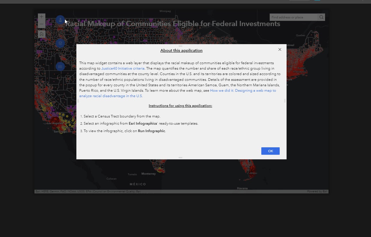 The image dislays teh Alert widget poviding teh following information and instructions about the web application: "This map widget contains a web layer that displays the racial makeup of communities eligible for federal investments according to Justice40 Initiative criteria. The map quantifies the number and share of each race/ethnic group living in disadvantaged communities at the county level. Counties in the U.S. and its territories are colored and sized according to the number of race/ethnic populations living in disadvantaged communities. Details of the assessment are provided in the popup for every county in the United States and its territories American Samoa, Guam, the Northern Mariana Islands, Puerto Rico, and the U.S. Virgin Islands. To learn more about the web map, see How we did it: Designing a web map to analyze racial disadvantage in the U.S. Instructions for using this application: Select a Census Tract boundary from the map. Select an infographic from Esri Infographics' ready-to-use templates. To view the infographic, click on Run Infographic."