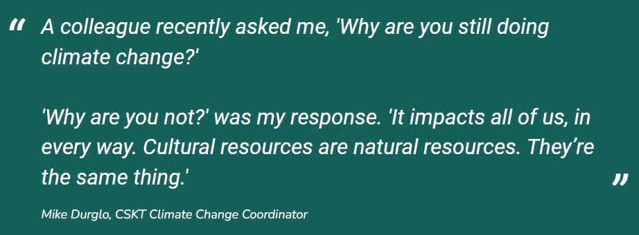 A colleague recently asked me, 'Why are you still doing climate change?' 'Why are you not?' was my response. 'It impacts all of us, in every way. Cultural resources are natural resources. They’re the same thing.' Mike Durglo, CSKT Climate Change Coordinator